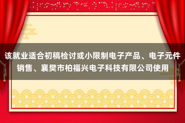 该就业适合初稿检讨或小限制电子产品、电子元件销售、襄樊市柏福兴电子科技有限公司使用